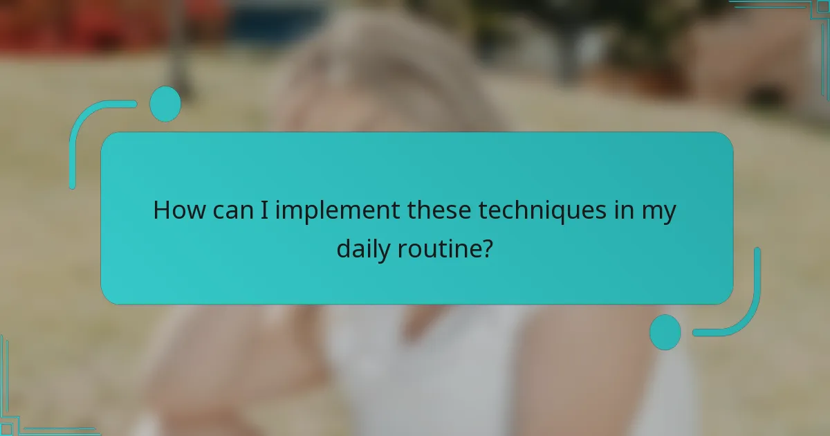 How can I implement these techniques in my daily routine?